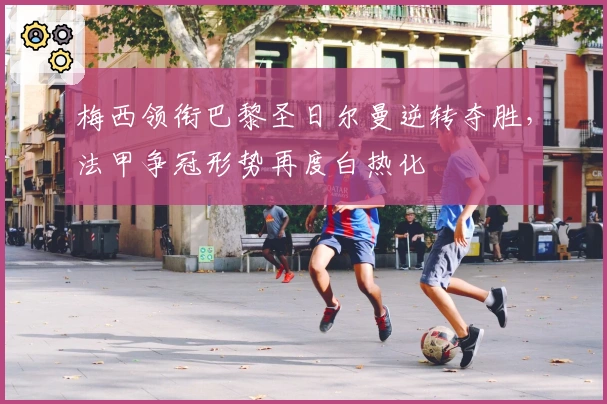 梅西领衔巴黎圣日尔曼逆转夺胜，法甲争冠形势再度白热化