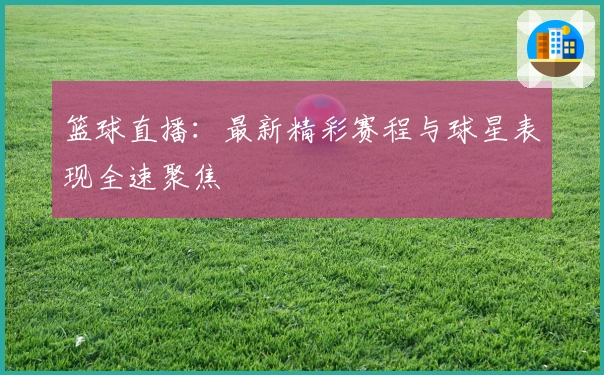 篮球直播：最新精彩赛程与球星表现全速聚焦
