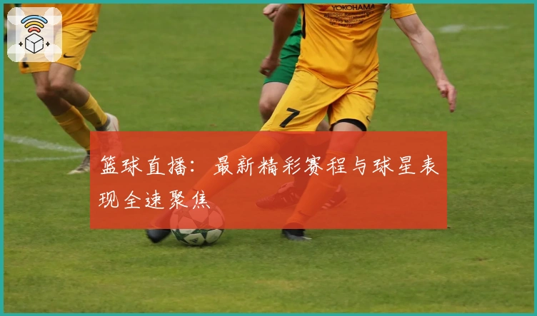 篮球直播：最新精彩赛程与球星表现全速聚焦