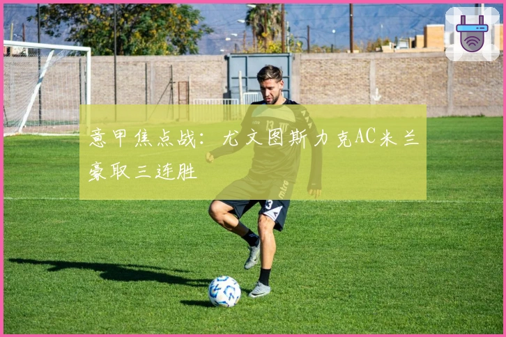 意甲焦点战:尤文图斯力克AC米兰豪取三连胜