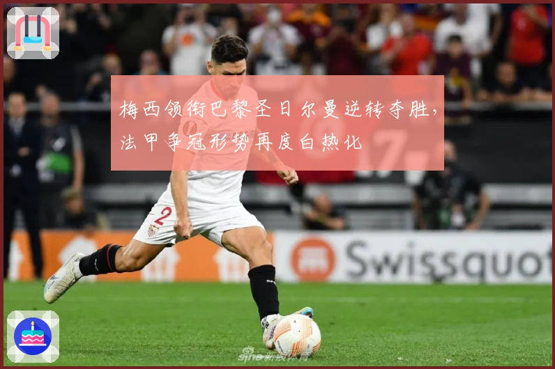 梅西领衔巴黎圣日尔曼逆转夺胜，法甲争冠形势再度白热化