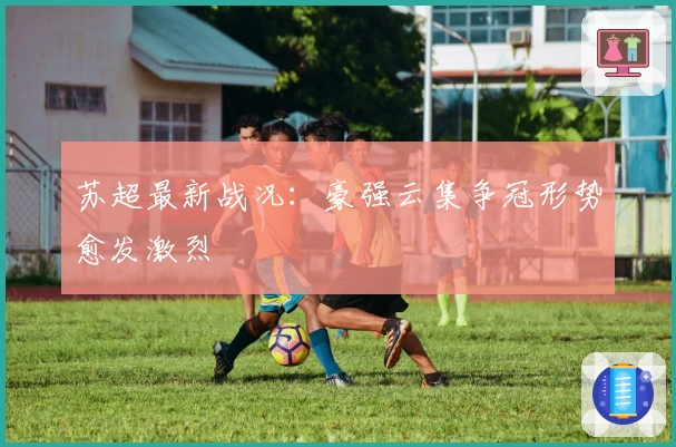 苏超最新战况：豪强云集争冠形势愈发激烈