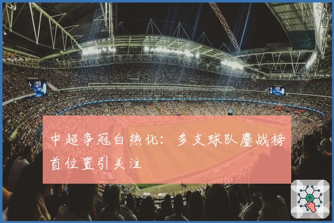 中超争冠白热化：多支球队鏖战榜首位置引关注