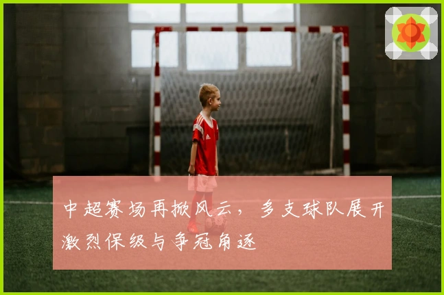 中超赛场再掀风云，多支球队展开激烈保级与争冠角逐