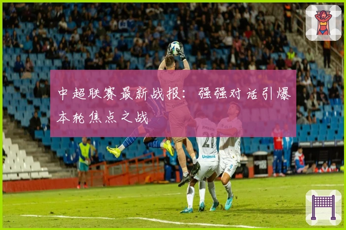 中超联赛最新战报：强强对话引爆本轮焦点之战