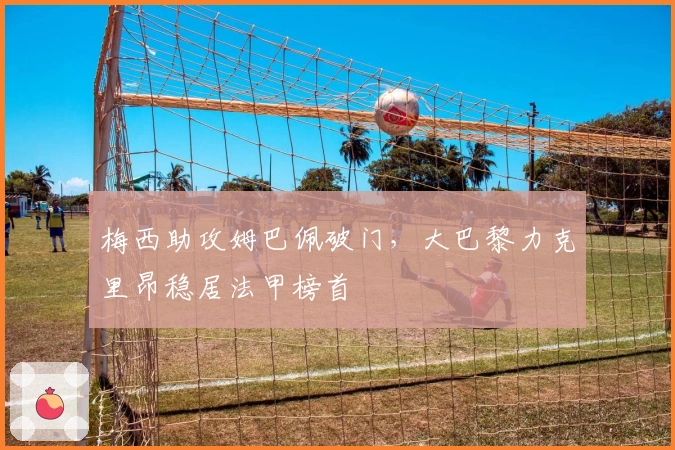 梅西助攻姆巴佩破门,大巴黎力克里昂稳居法甲榜首